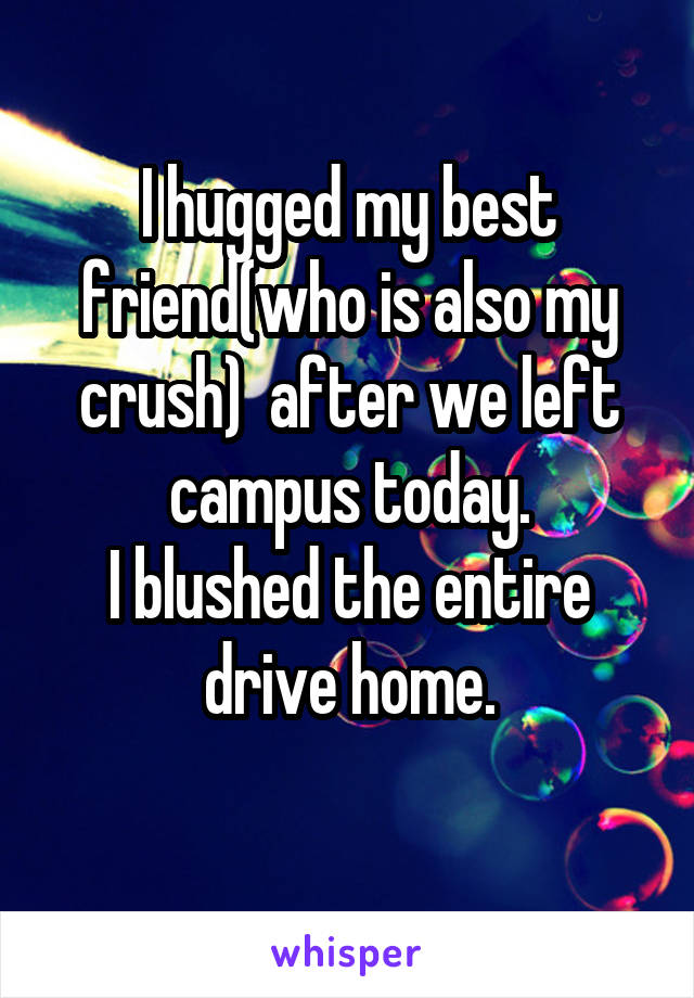 I hugged my best friend(who is also my crush)  after we left campus today.
I blushed the entire drive home.
