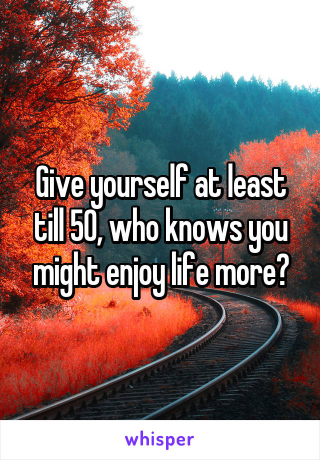 Give yourself at least till 50, who knows you might enjoy life more?