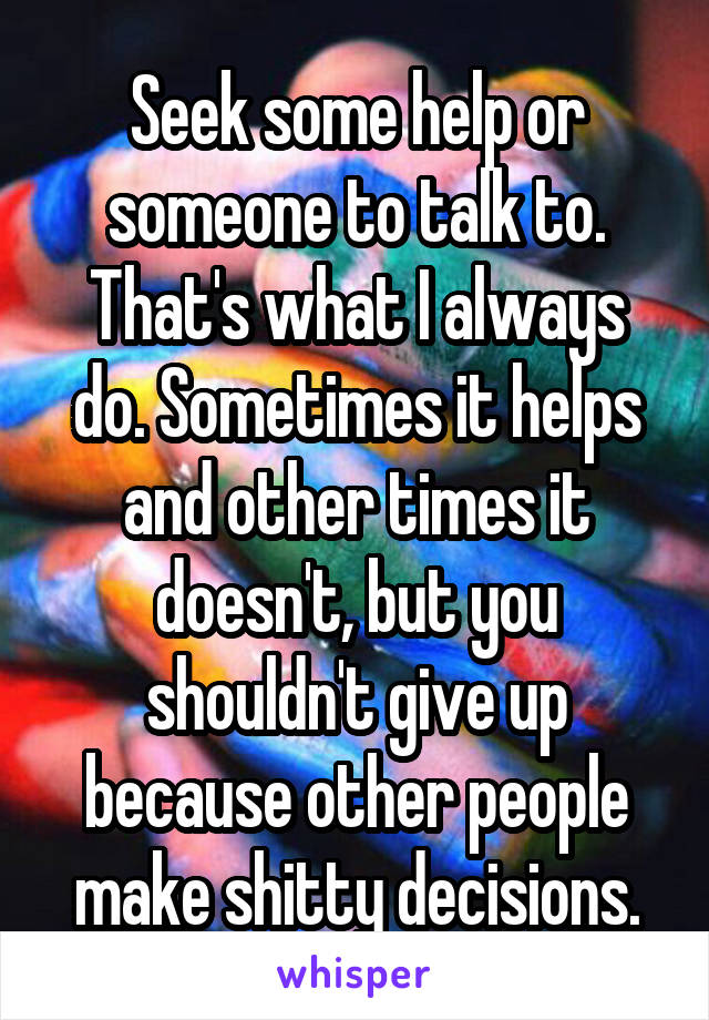 Seek some help or someone to talk to. That's what I always do. Sometimes it helps and other times it doesn't, but you shouldn't give up because other people make shitty decisions.