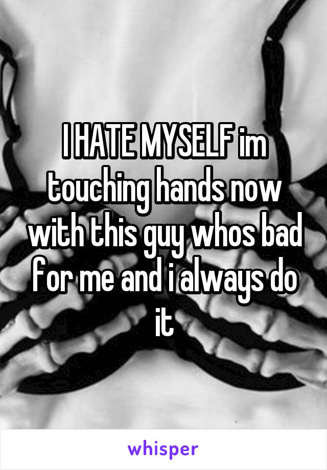 I HATE MYSELF im touching hands now with this guy whos bad for me and i always do it