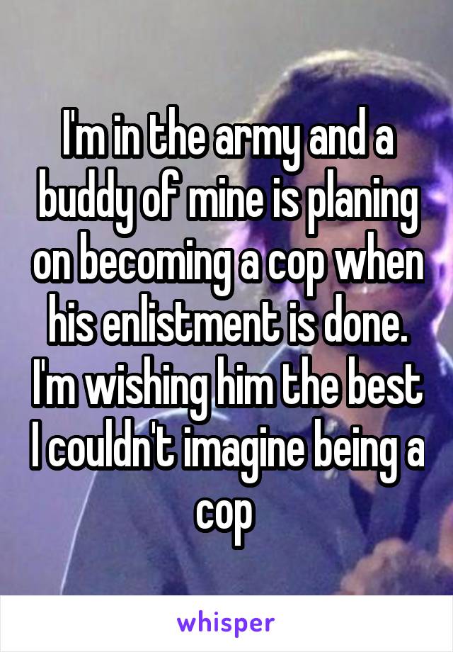 I'm in the army and a buddy of mine is planing on becoming a cop when his enlistment is done. I'm wishing him the best I couldn't imagine being a cop 