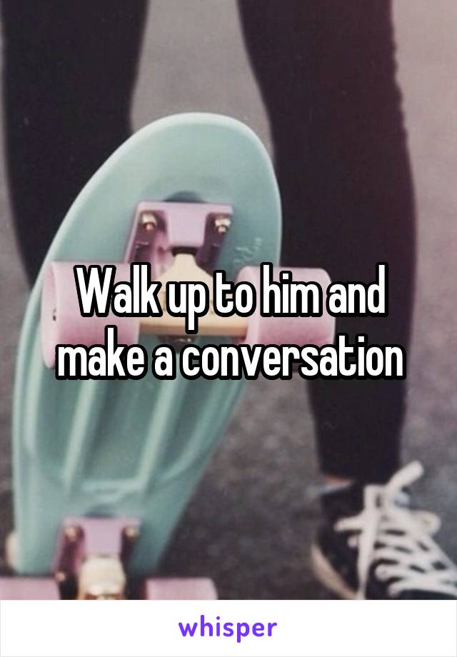 Walk up to him and make a conversation