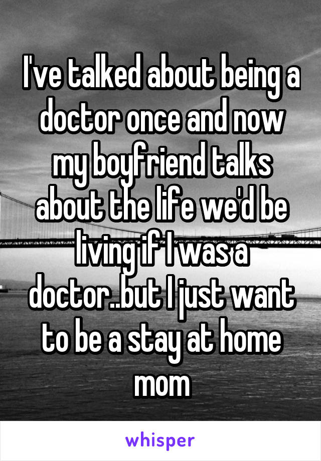 I've talked about being a doctor once and now my boyfriend talks about the life we'd be living if I was a doctor..but I just want to be a stay at home mom