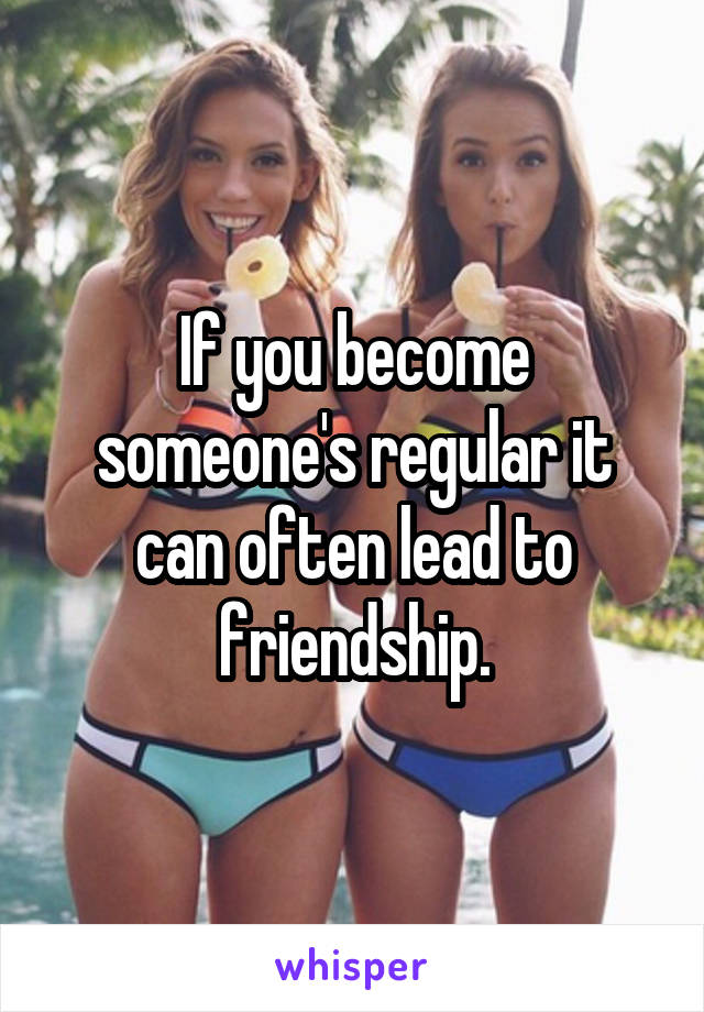If you become someone's regular it can often lead to friendship.