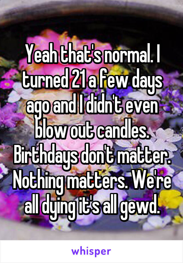Yeah that's normal. I turned 21 a few days ago and I didn't even blow out candles. Birthdays don't matter. Nothing matters. We're all dying it's all gewd.