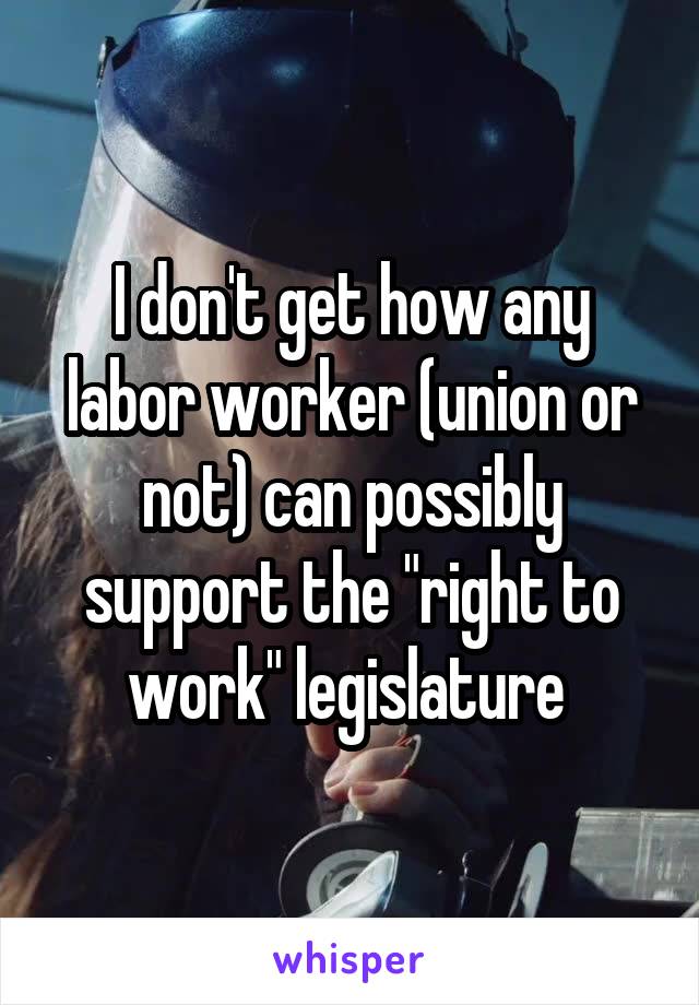 I don't get how any labor worker (union or not) can possibly support the "right to work" legislature 