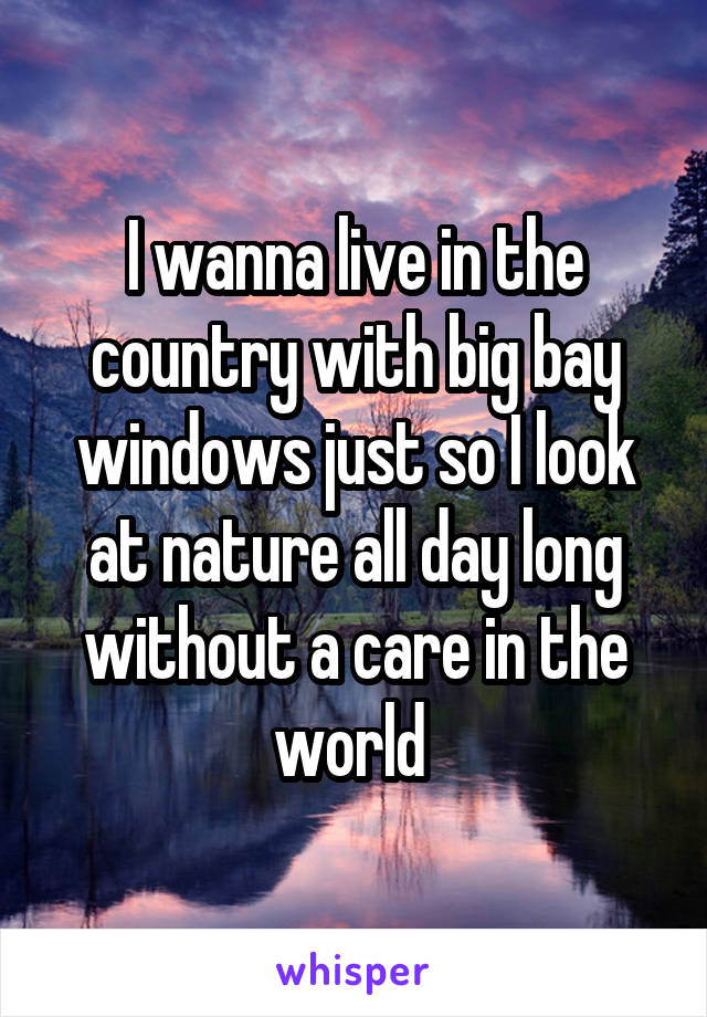 I wanna live in the country with big bay windows just so I look at nature all day long without a care in the world 