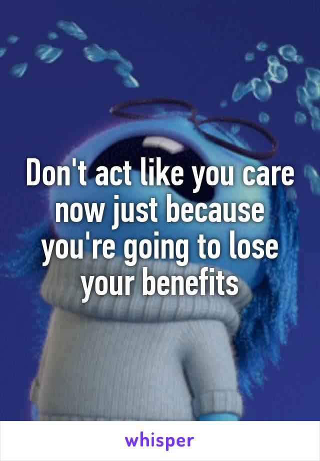 Don't act like you care now just because you're going to lose your benefits