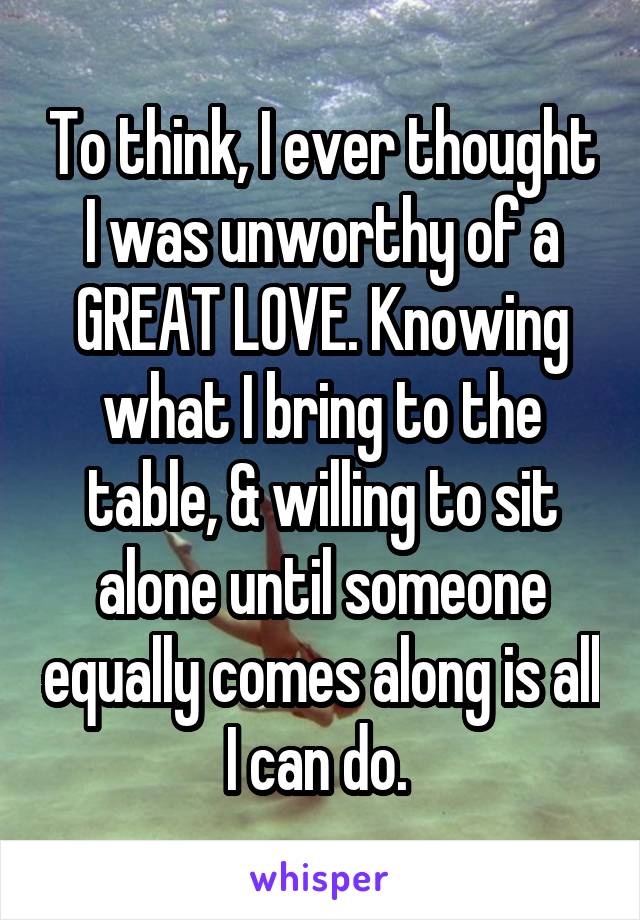 To think, I ever thought I was unworthy of a GREAT LOVE. Knowing what I bring to the table, & willing to sit alone until someone equally comes along is all I can do. 