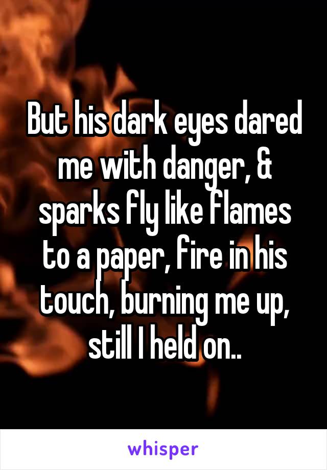 But his dark eyes dared me with danger, & sparks fly like flames to a paper, fire in his touch, burning me up, still I held on..