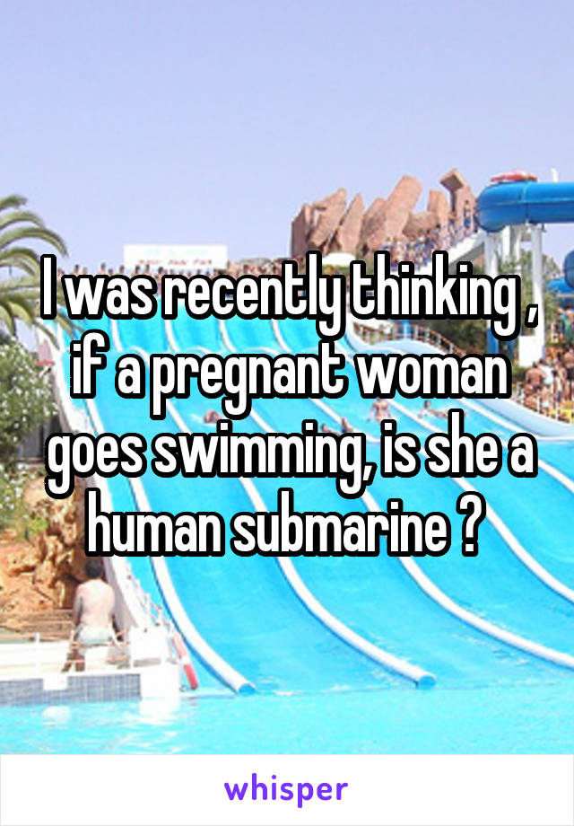 I was recently thinking , if a pregnant woman goes swimming, is she a human submarine ? 
