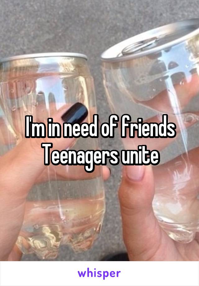 I'm in need of friends
Teenagers unite