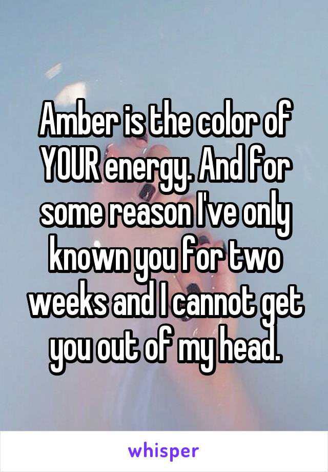 Amber is the color of YOUR energy. And for some reason I've only known you for two weeks and I cannot get you out of my head.
