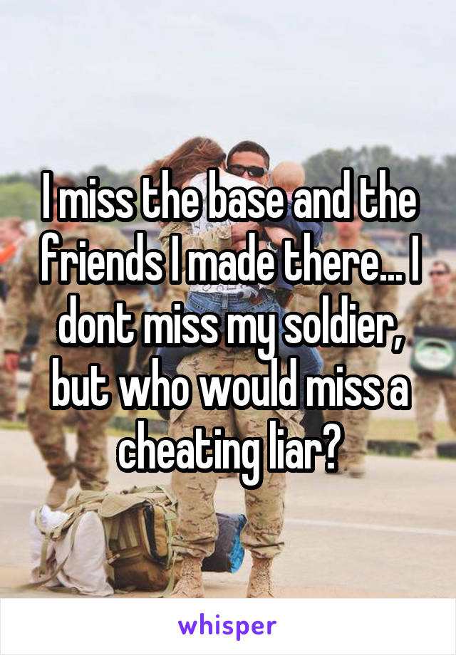 I miss the base and the friends I made there... I dont miss my soldier, but who would miss a cheating liar?