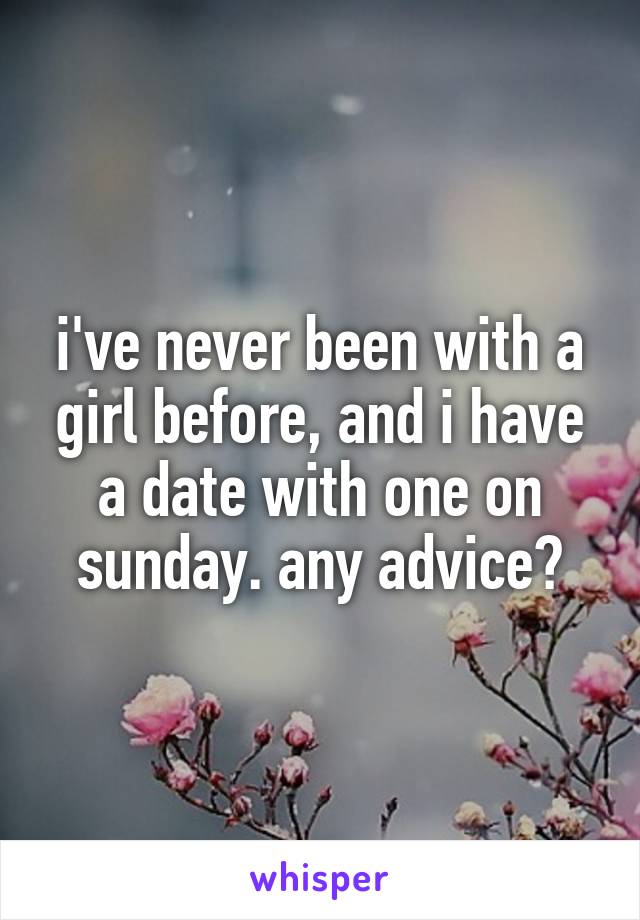 i've never been with a girl before, and i have a date with one on sunday. any advice?