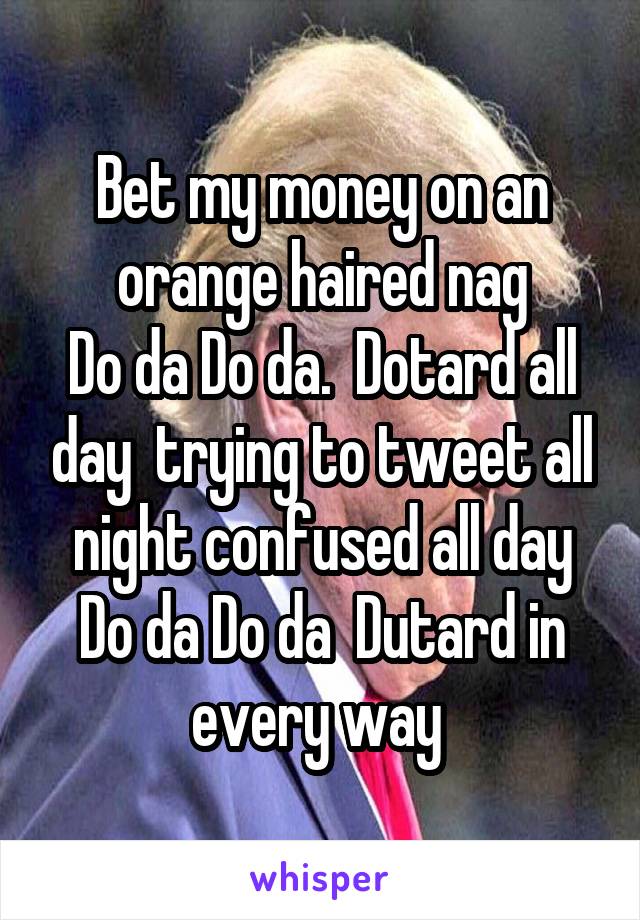Bet my money on an orange haired nag
Do da Do da.  Dotard all day  trying to tweet all night confused all day
Do da Do da  Dutard in every way 