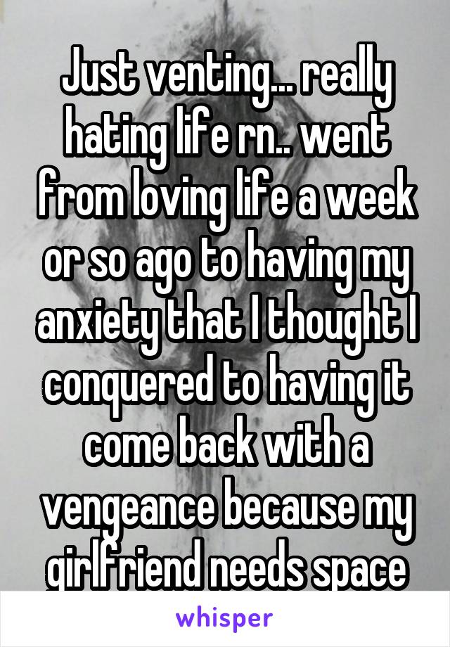 Just venting... really hating life rn.. went from loving life a week or so ago to having my anxiety that I thought I conquered to having it come back with a vengeance because my girlfriend needs space
