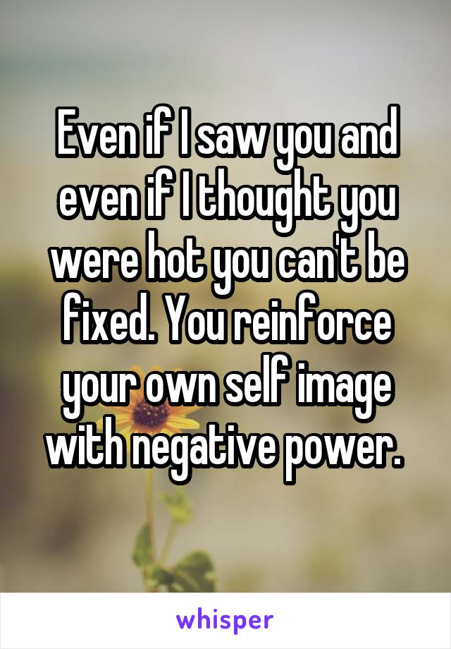 Even if I saw you and even if I thought you were hot you can't be fixed. You reinforce your own self image with negative power. 
