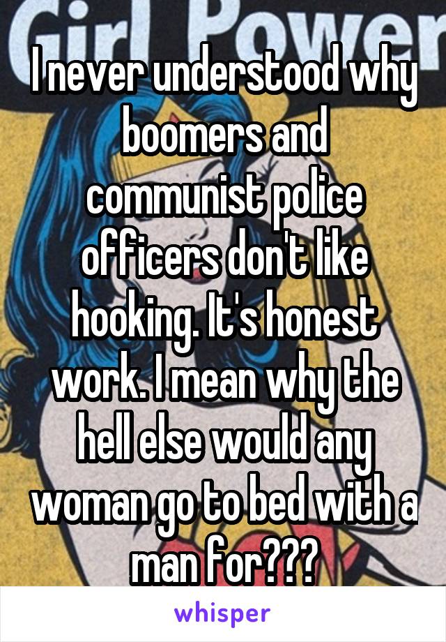I never understood why boomers and communist police officers don't like hooking. It's honest work. I mean why the hell else would any woman go to bed with a man for???