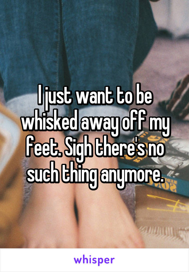 I just want to be whisked away off my feet. Sigh there's no such thing anymore.