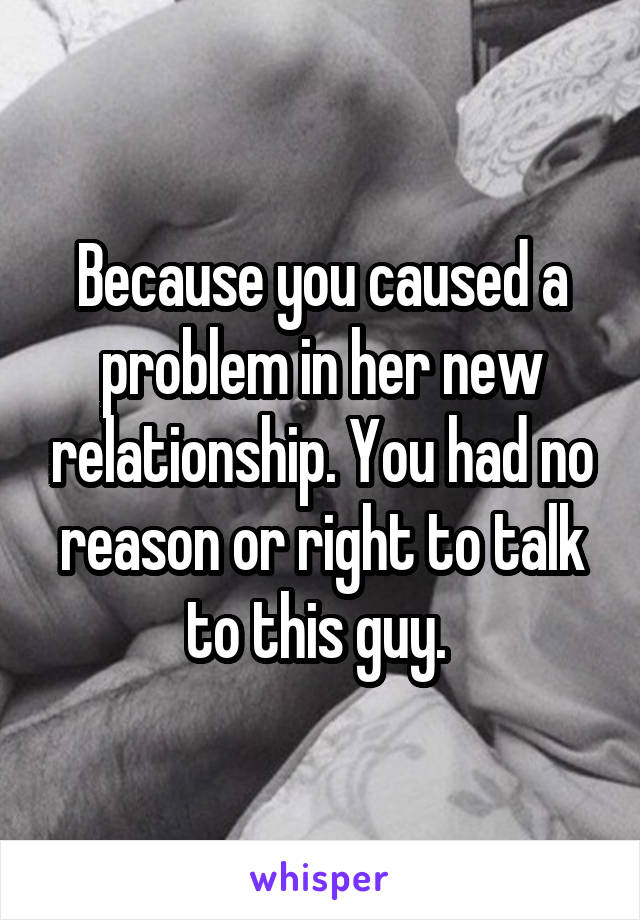 Because you caused a problem in her new relationship. You had no reason or right to talk to this guy. 