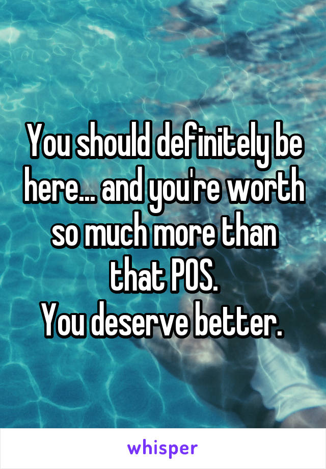 You should definitely be here... and you're worth so much more than that POS.
You deserve better. 