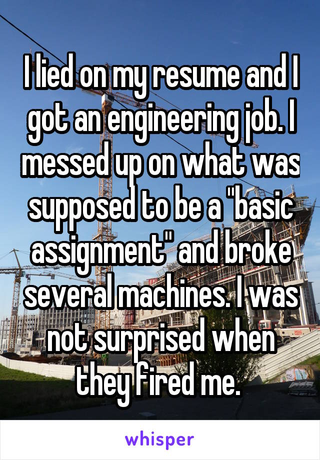 I lied on my resume and I got an engineering job. I messed up on what was supposed to be a "basic assignment" and broke several machines. I was not surprised when they fired me. 