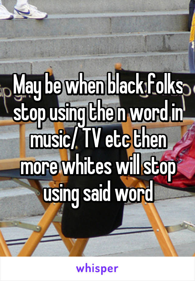 May be when black folks stop using the n word in music/ TV etc then more whites will stop using said word