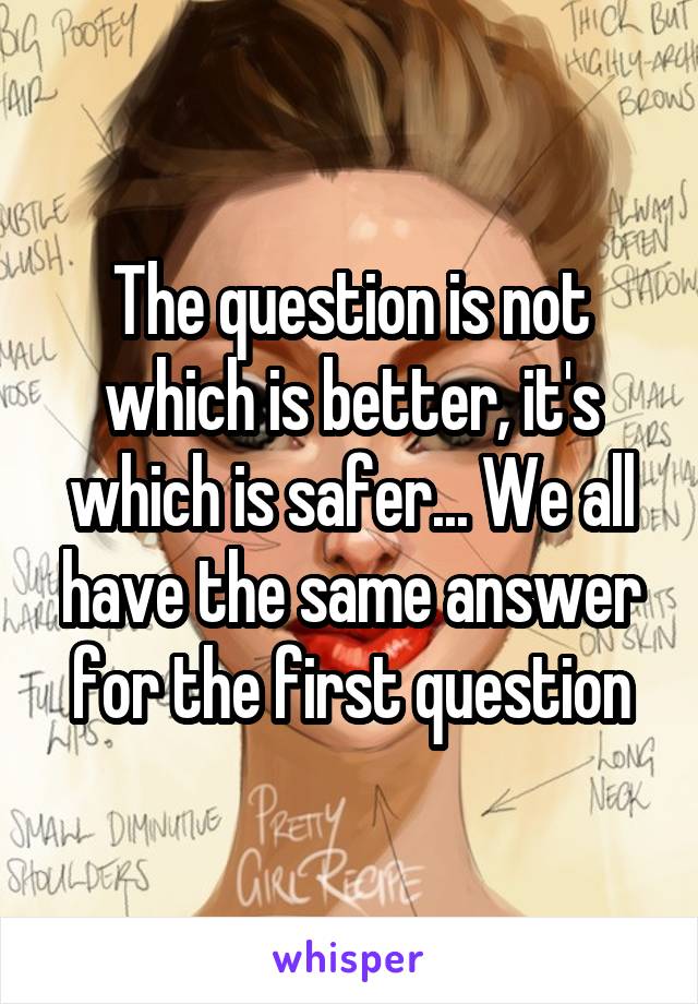 The question is not which is better, it's which is safer... We all have the same answer for the first question