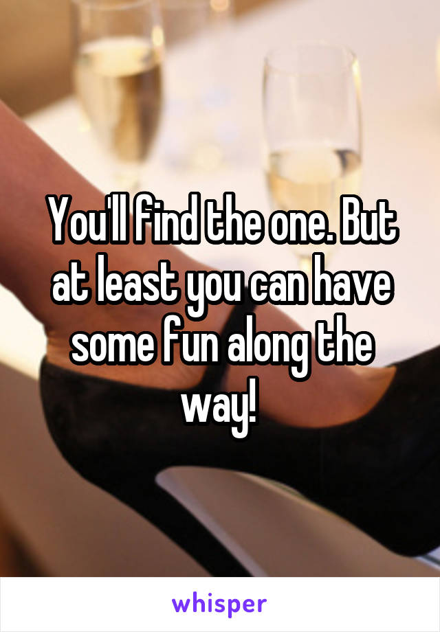 You'll find the one. But at least you can have some fun along the way! 