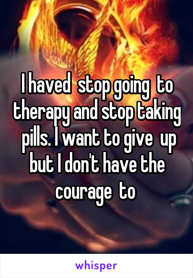  I haved  stop going  to  therapy and stop taking  pills. I want to give  up but I don't have the courage  to 