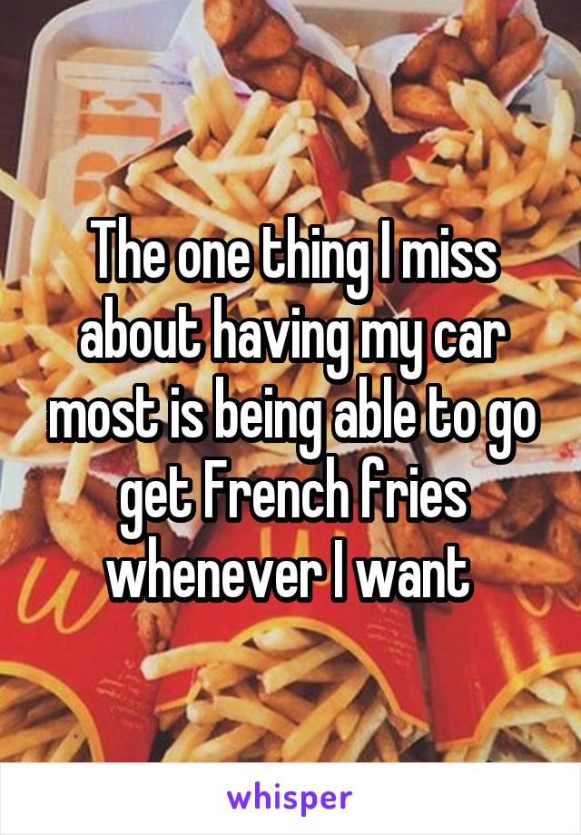 The one thing I miss about having my car most is being able to go get French fries whenever I want 