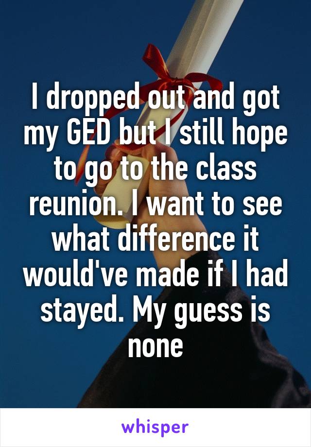 I dropped out and got my GED but I still hope to go to the class reunion. I want to see what difference it would've made if I had stayed. My guess is none