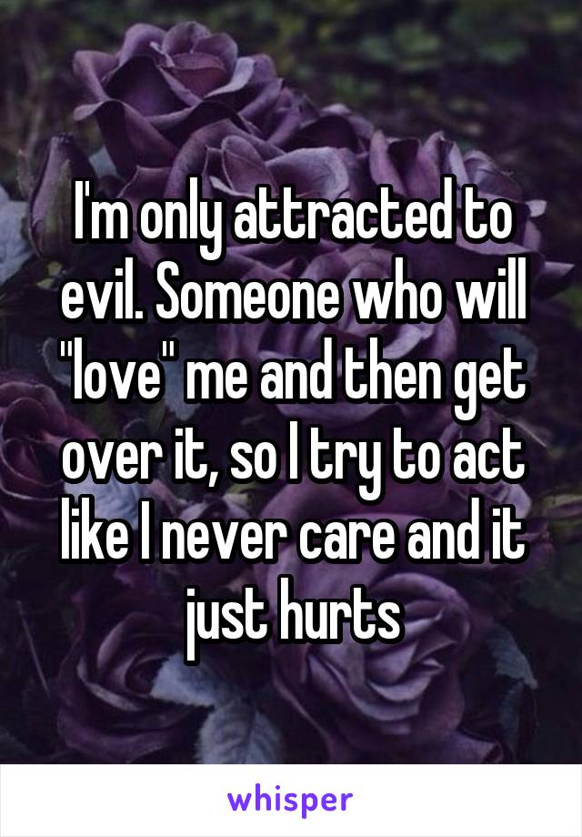I'm only attracted to evil. Someone who will "love" me and then get over it, so I try to act like I never care and it just hurts