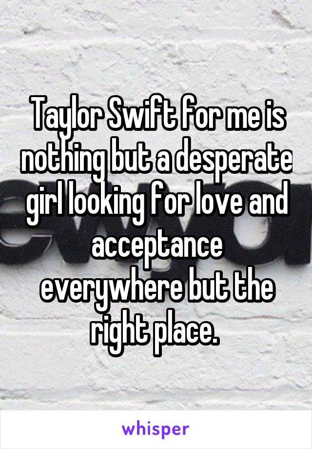 Taylor Swift for me is nothing but a desperate girl looking for love and acceptance everywhere but the right place. 