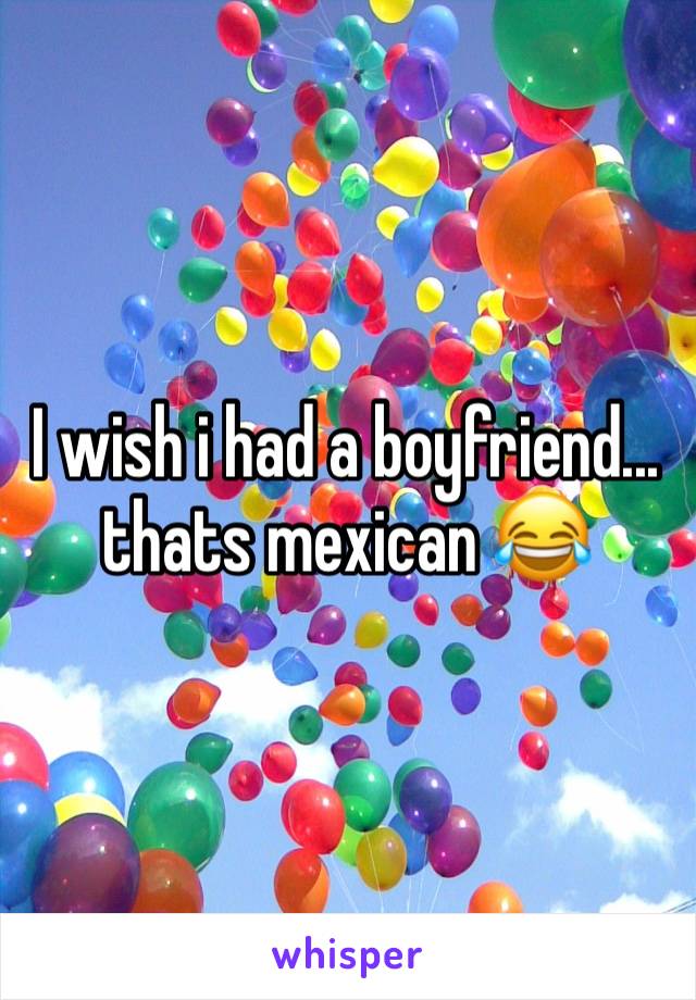 I wish i had a boyfriend... thats mexican 😂