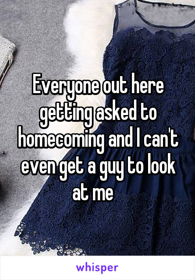 Everyone out here getting asked to homecoming and I can't even get a guy to look at me   