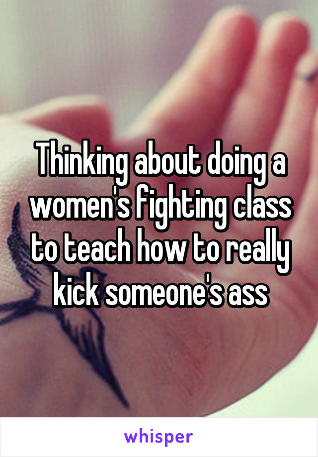 Thinking about doing a women's fighting class to teach how to really kick someone's ass
