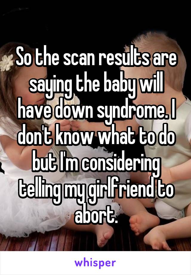 So the scan results are saying the baby will have down syndrome. I don't know what to do but I'm considering telling my girlfriend to abort.