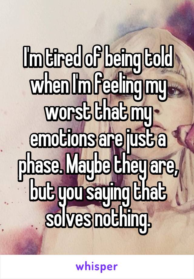 I'm tired of being told when I'm feeling my worst that my emotions are just a phase. Maybe they are, but you saying that solves nothing.