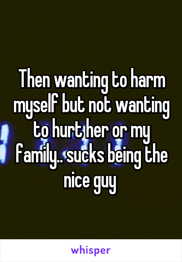 Then wanting to harm myself but not wanting to hurt her or my family.. sucks being the nice guy 