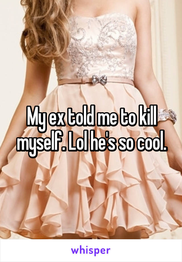 My ex told me to kill myself. Lol he's so cool.