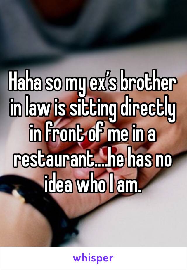 Haha so my ex’s brother in law is sitting directly in front of me in a restaurant....he has no idea who I am. 