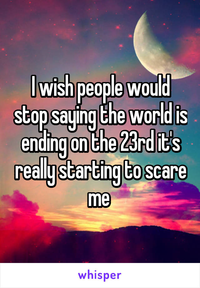 I wish people would stop saying the world is ending on the 23rd it's really starting to scare me 
