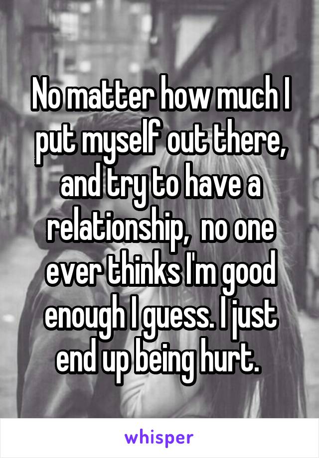No matter how much I put myself out there, and try to have a relationship,  no one ever thinks I'm good enough I guess. I just end up being hurt. 