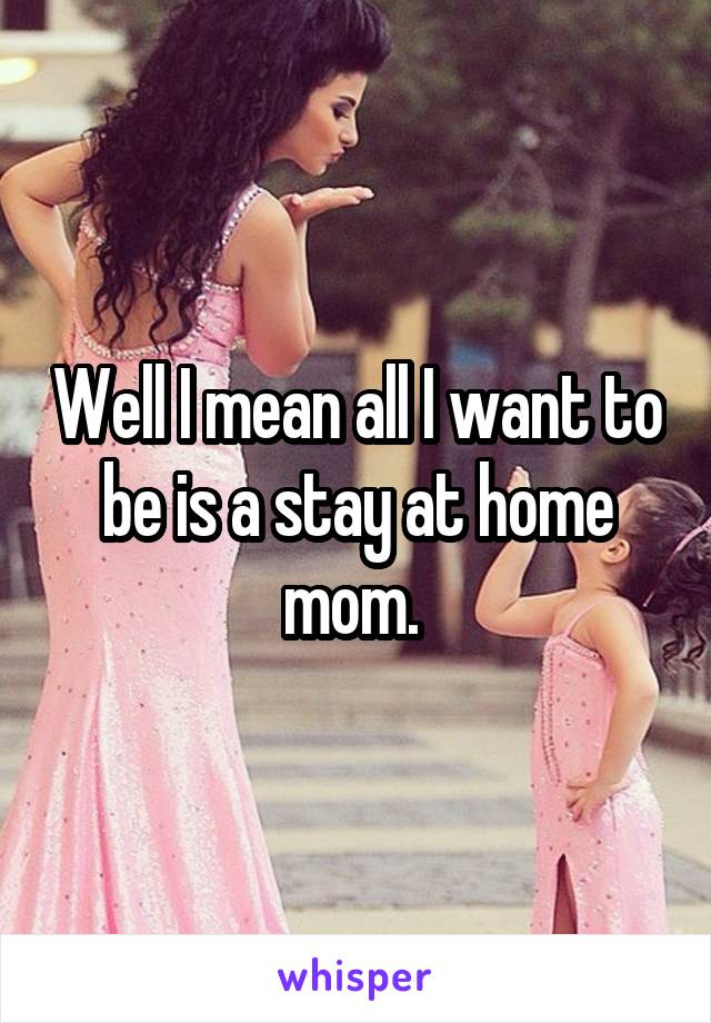 Well I mean all I want to be is a stay at home mom. 