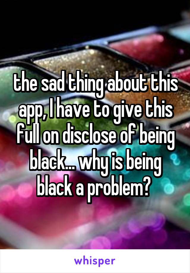 the sad thing about this app, I have to give this full on disclose of being black... why is being black a problem? 
