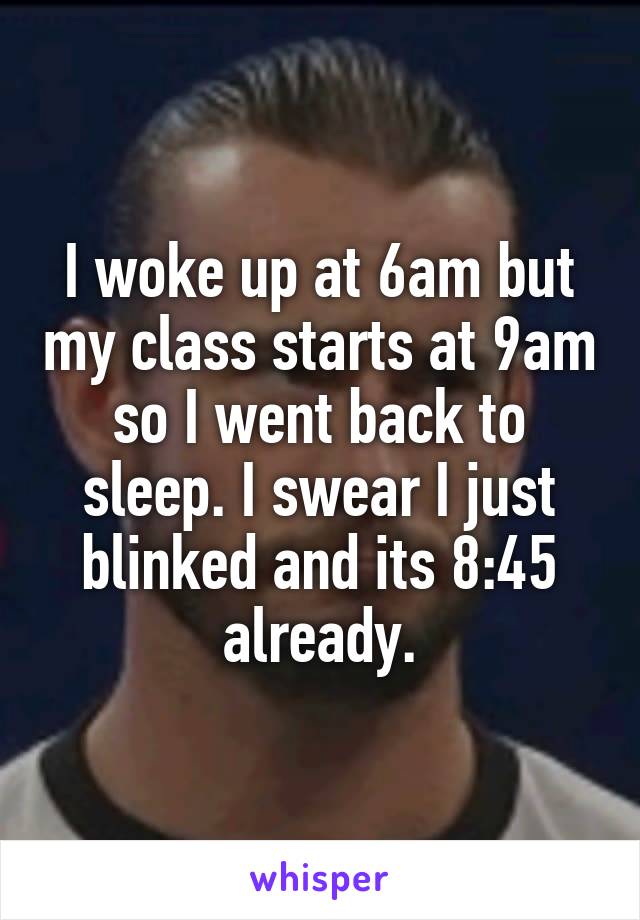 I woke up at 6am but my class starts at 9am so I went back to sleep. I swear I just blinked and its 8:45 already.