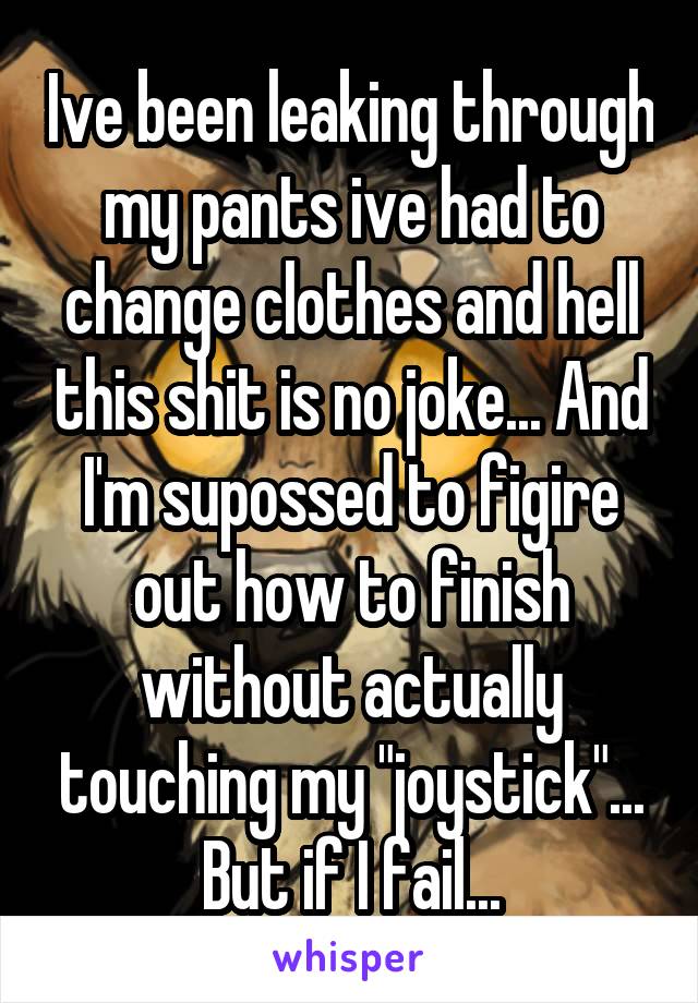 Ive been leaking through my pants ive had to change clothes and hell this shit is no joke... And I'm supossed to figire out how to finish without actually touching my "joystick"... But if I fail...