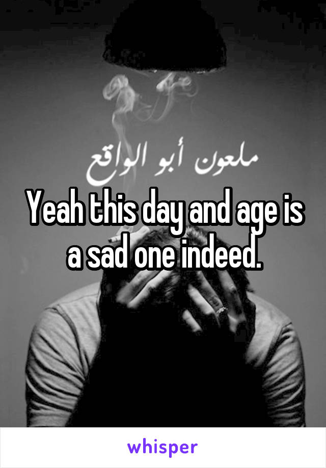 Yeah this day and age is a sad one indeed.